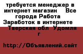 требуется менеджер в интернет магазин  - Все города Работа » Заработок в интернете   . Тверская обл.,Удомля г.